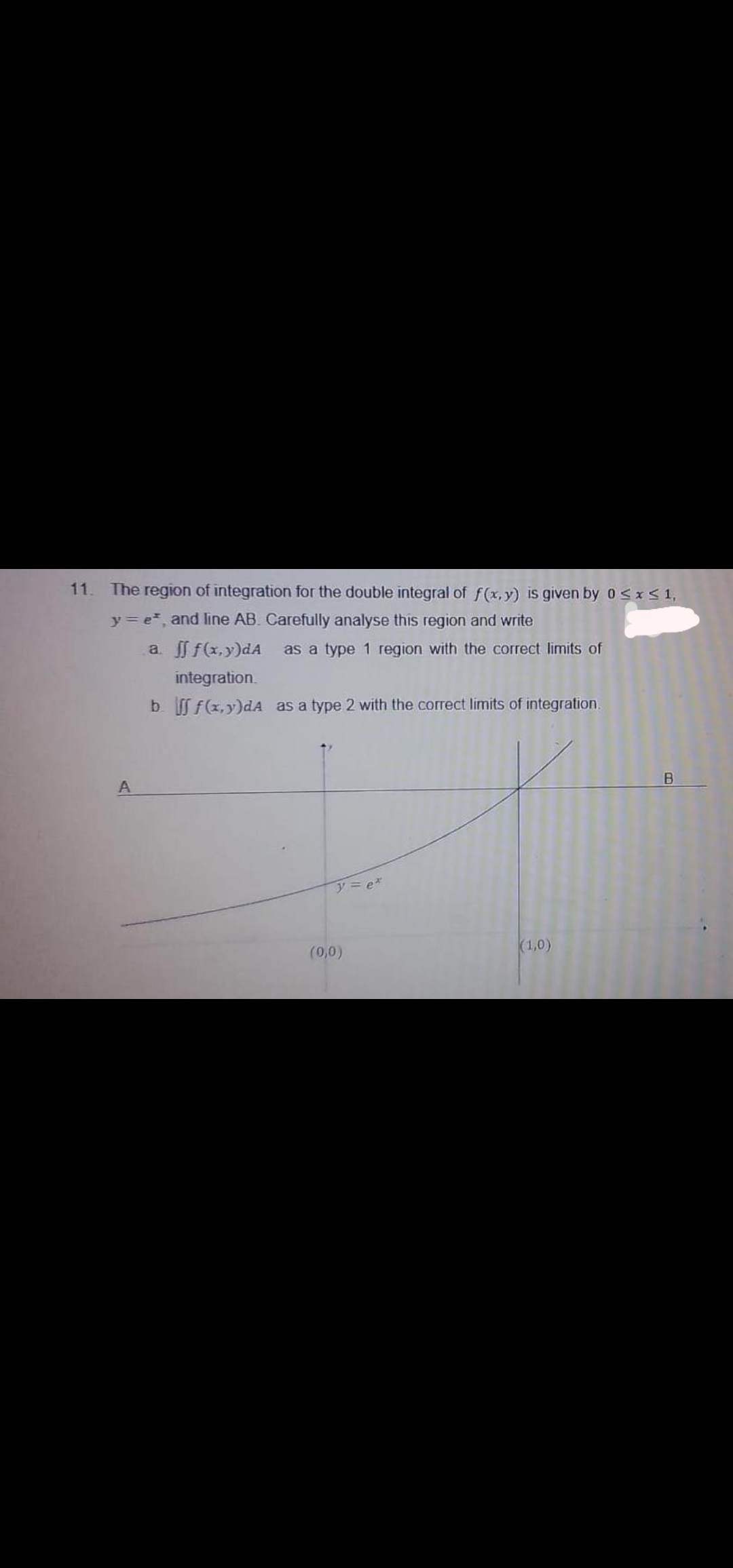 11. The region of integration for the double integral of f (x, y) is given by 0<xS1,
y = e, and line AB. Carefully analyse this region and write
a f f(x,y)dA
as a type 1 region with the correct limits of
integration.
b f(x,y)dA as a type 2 with the correct limits of integration.
y= e*
(1,0)
(0,0)
