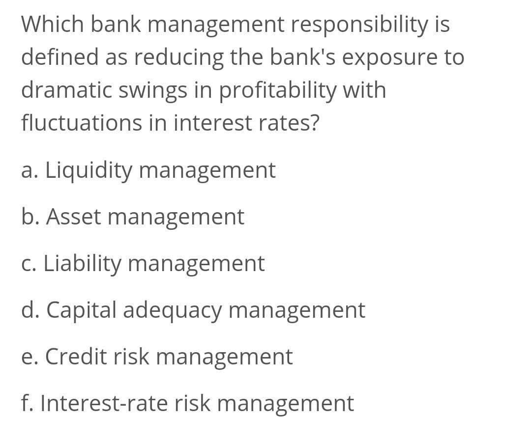 Which bank management responsibility is
defined as reducing the bank's exposure to
dramatic swings in profitability with
fluctuations in interest rates?
a. Liquidity management
b. Asset management
c. Liability management
d. Capital adequacy management
e. Credit risk management
f. Interest-rate risk management
