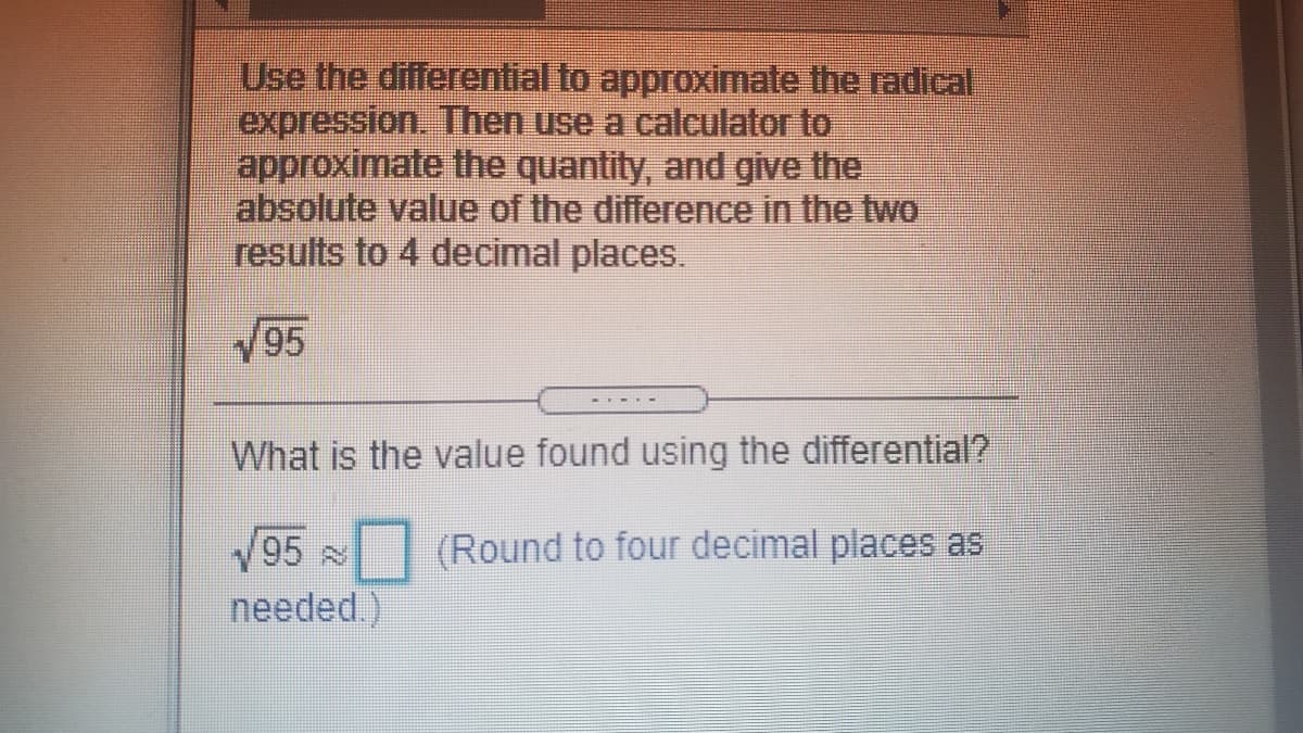 Use the differential to approximate the radical,
expression. Then use a calculator to
approximate the quantity, and give the
absolute value of the difference in the two
results to 4 decimal places.
V95
What is the value found using the differential?
95
(Round to four decimal places as
needed.)
