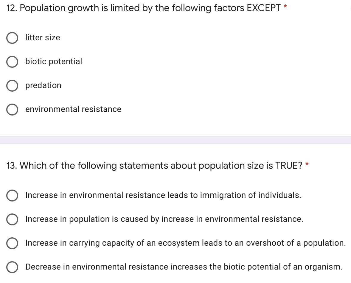 12. Population growth is limited by the following factors EXCEPT *
litter size
biotic potential
predation
environmental resistance
13. Which of the following statements about population size is TRUE? *
O Increase in environmental resistance leads to immigration of individuals.
O Increase in population is caused by increase in environmental resistance.
O Increase in carrying capacity of an ecosystem leads to an overshoot of a population.
O Decrease in environmental resistance increases the biotic potential of an organism.
