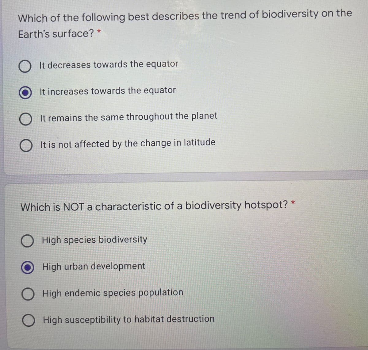 Which of the following best describes the trend of biodiversity on the
Earth's surface? *
O It decreases towards the equator
It increases towards the equator
O It remains the same throughout the planet
O It is not affected by the change in latitude
Which is NOTa characteristic of a biodiversity hotspot? *
O High species biodiversity
High urban development
O High endemic species population
O High susceptibility to habitat destruction
