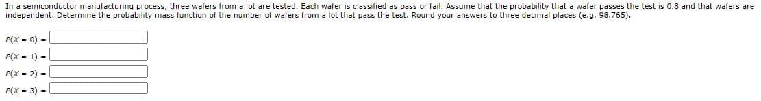 In a semiconductor manufacturing process, three wafers from a lot are tested. Each wafer is classified as pass or fail. Assume that the probability that a wafer passes the test is 0.8 and that wafers are
independent. Determine the probability mass function of the number of wafers from a lot that pass the test. Round your answers to three decimal places (e.g. 98.765).
P(X = 0) =
P(X = 1) =
P(X = 2) =|
P(X = 3) =
