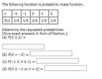 The following function is probability mass function.
x-2 -1 0 12
F(x) 1/6 1/6 2/6 1/6 1/6
Determine the requested probabilities:
[Give exact answers in form of fraction.]
(a) P(X S 2) =
(b) P(X > -2) -
(c) P(-1 sXS 1) -
(d) P(X S -1 or X = 2) -
