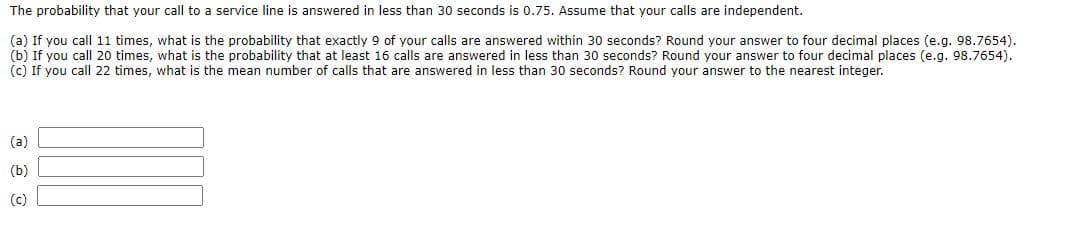 The probability that your call to a service line is answered in less than 30 seconds is 0.75. Assume that your calls are independent.
(a) If you call 11 times, what is the probability that exactly 9 of your calls are answered within 30 seconds? Round your answer to four decimal places (e.g. 98.7654).
(b) If you call 20 times, what is the probability that at least 16 calls are answered in less than 30 seconds? Round your answer to four decimal places (e.g. 98.7654).
(c) If you call 22 times, what is the mean number of calls that are answered in less than 30 seconds? Round your answer to the nearest integer.
(a)
(b)
(c)
