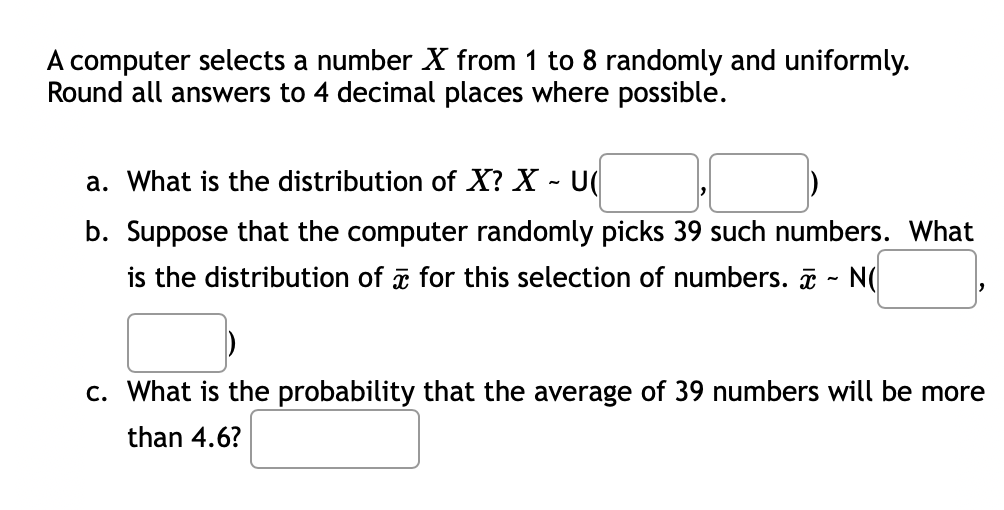 A computer selects a number X from 1 to 8 randomly and uniformly.
Round all answers to 4 decimal places where possible.
a. What is the distribution of X? X - U
b. Suppose that the computer randomly picks 39 such numbers. What
is the distribution of for this selection of numbers. ~ N(
c. What is the probability that the average of 39 numbers will be more
than 4.6?