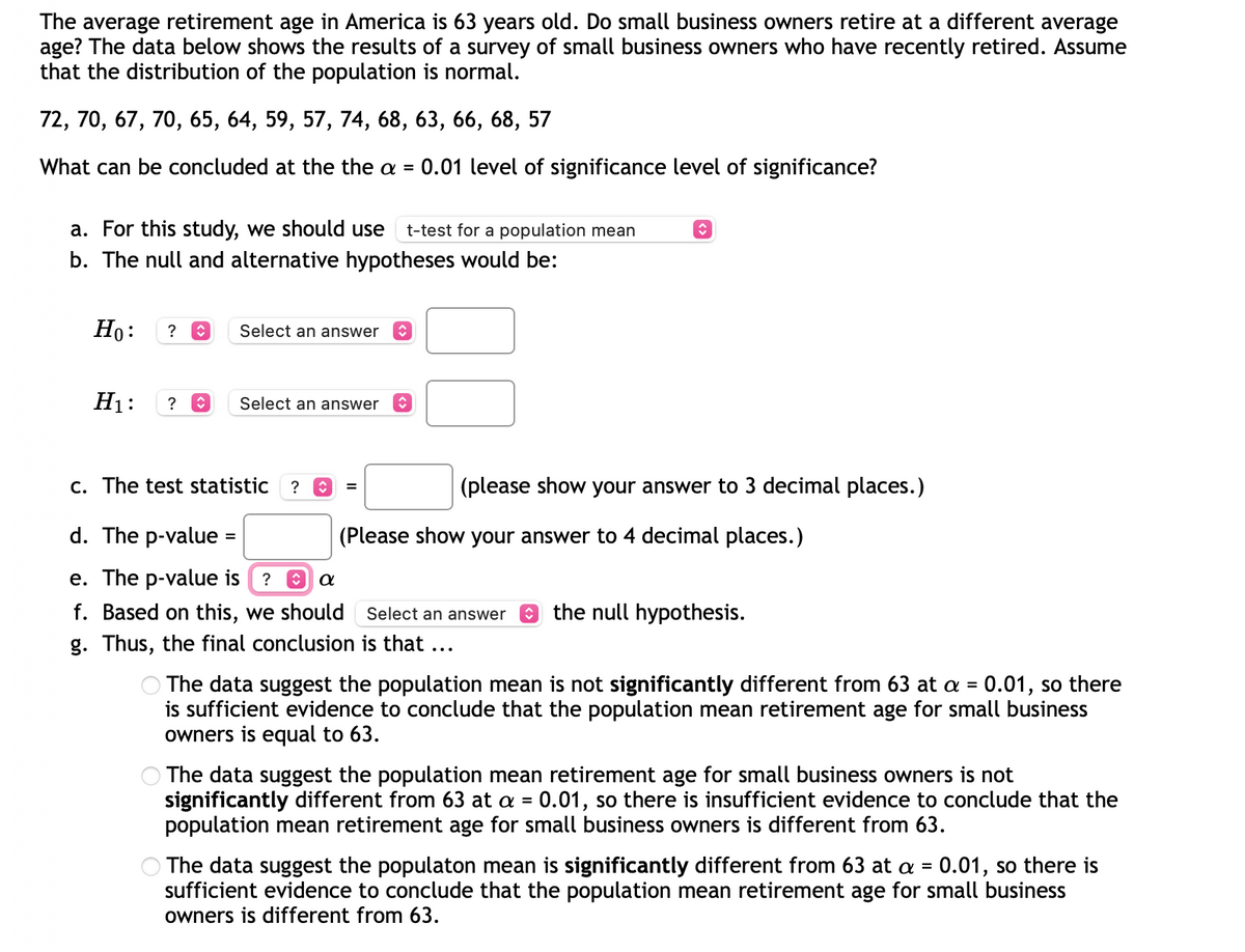 The average retirement age in America is 63 years old. Do small business owners retire at a different average
age? The data below shows the results of a survey of small business owners who have recently retired. Assume
that the distribution of the population is normal.
72, 70, 67, 70, 65, 64, 59, 57, 74, 68, 63, 66, 68, 57
What can be concluded at the the a = 0.01 level of significance level of significance?
↑
a. For this study, we should use t-test for a population mean
b. The null and alternative hypotheses would be:
Ho: ? î
Select an answer
H₁: ? î
Select an answer
c. The test statistic
?
=
(please show your answer to 3 decimal places.)
d. The p-value =
(Please show your answer to 4 decimal places.)
e. The p-value is ? θα
f. Based on this, we should
Select an answer the null hypothesis.
g. Thus, the final conclusion is that ...
The data suggest the population mean is not significantly different from 63 at a = 0.01, so there
is sufficient evidence to conclude that the population mean retirement age for small business
owners is equal to 63.
The data suggest the population mean retirement age for small business owners is not
significantly different from 63 at a = 0.01, so there is insufficient evidence to conclude that the
population mean retirement age for small business owners is different from 63.
The data suggest the populaton mean is significantly different from 63 at a = 0.01, so there is
sufficient evidence to conclude that the population mean retirement age for small business
owners is different from 63.