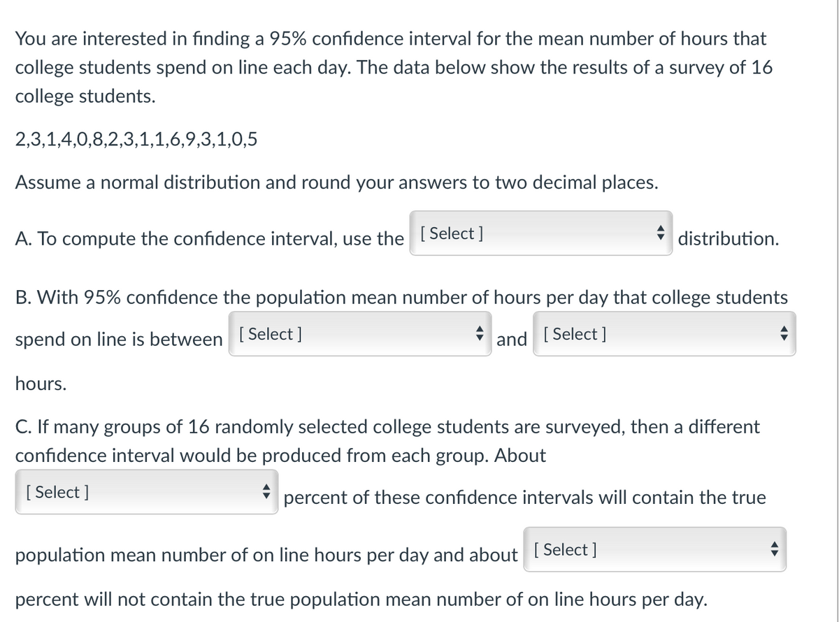 You are interested in finding a 95% confidence interval for the mean number of hours that
college students spend on line each day. The data below show the results of a survey of 16
college students.
2,3,1,4,0,8,2,3,1,1,6,9,3,1,0,5
Assume a normal distribution and round your answers to two decimal places.
A. To compute the confidence interval, use the [Select]
distribution.
B. With 95% confidence the population mean number of hours per day that college students
spend on line is between [Select]
and [Select]
hours.
C. If many groups of 16 randomly selected college students are surveyed, then a different
confidence interval would be produced from each group. About
[Select]
percent of these confidence intervals will contain the true
population mean number of on line hours per day and about [Select]
percent will not contain the true population mean number of on line hours per day.