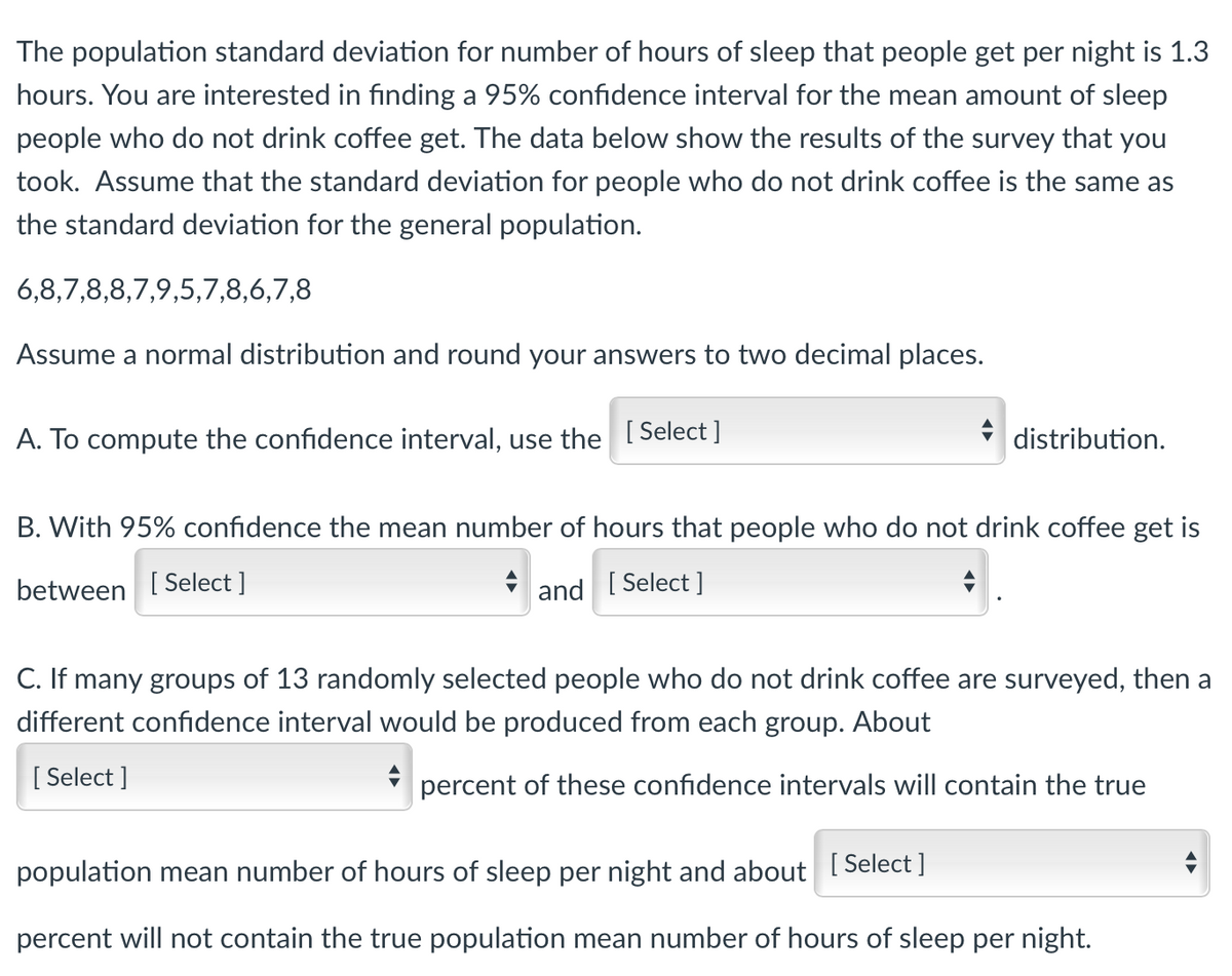 The population standard deviation for number of hours of sleep that people get per night is 1.3
hours. You are interested in finding a 95% confidence interval for the mean amount of sleep
people who do not drink coffee get. The data below show the results of the survey that you
took. Assume that the standard deviation for people who do not drink coffee is the same as
the standard deviation for the general population.
6,8,7,8,8,7,9,5,7,8,6,7,8
Assume a normal distribution and round your answers to two decimal places.
A. To compute the confidence interval, use the [Select]
distribution.
B. With 95% confidence the mean number of hours that people who do not drink coffee get is
between [Select]
and [ Select]
C. If many groups of 13 randomly selected people who do not drink coffee are surveyed, then a
different confidence interval would be produced from each group. About
[Select]
percent of these confidence intervals will contain the true
population mean number of hours of sleep per night and about [Select]
percent will not contain the true population mean number of hours of sleep per night.
