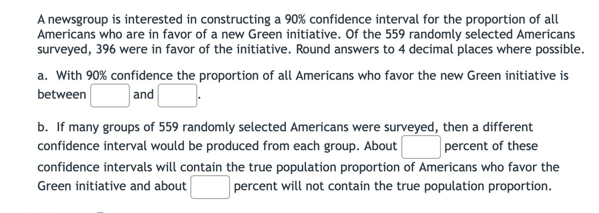 A newsgroup is interested in constructing a 90% confidence interval for the proportion of all
Americans who are in favor of a new Green initiative. Of the 559 randomly selected Americans
surveyed, 396 were in favor of the initiative. Round answers to 4 decimal places where possible.
a. With 90% confidence the proportion of all Americans who favor the new Green initiative is
between
and
b. If many groups of 559 randomly selected Americans were surveyed, then a different
confidence interval would be produced from each group. About
percent of these
confidence intervals will contain the true population proportion of Americans who favor the
Green initiative and about
percent will not contain the true population proportion.