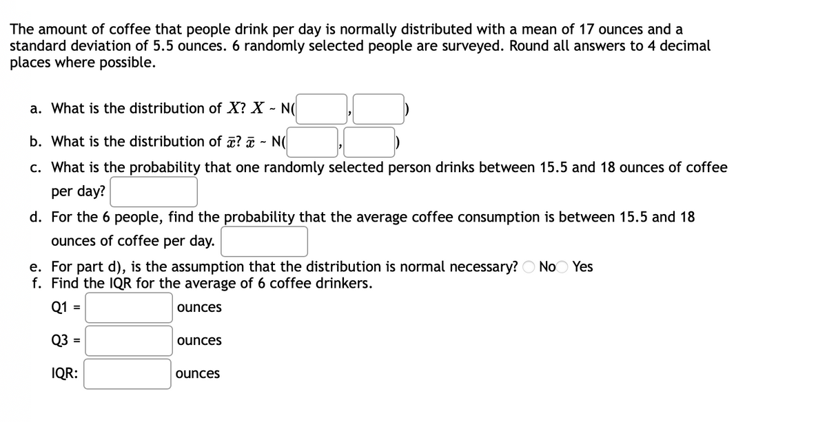 The amount of coffee that people drink per day is normally distributed with a mean of 17 ounces and a
standard deviation of 5.5 ounces. 6 randomly selected people are surveyed. Round all answers to 4 decimal
places where possible.
a. What is the distribution of X? X - N(
b. What is the distribution of x? x - N
c. What is the probability that one randomly selected person drinks between 15.5 and 18 ounces of coffee
per day?
d. For the 6 people, find the probability that the average coffee consumption is between 15.5 and 18
ounces of coffee per day.
e. For part d), is the assumption that the distribution is normal necessary? No Yes
f. Find the IQR for the average of 6 coffee drinkers.
Q1:
ounces
Q3 =
ounces
IQR:
ounces
=