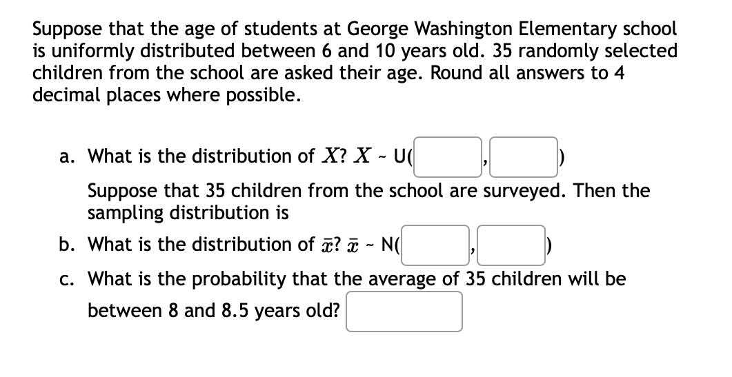 Suppose that the age of students at George Washington Elementary school
is uniformly distributed between 6 and 10 years old. 35 randomly selected
children from the school are asked their age. Round all answers to 4
decimal places where possible.
a. What is the distribution of X? X - U
Suppose that 35 children from the school are surveyed. Then the
sampling distribution is
b. What is the distribution of ? x ~ N(
c. What is the probability that the average of 35 children will be
between 8 and 8.5 years old?