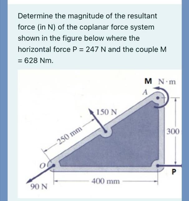 Determine the magnitude of the resultant
force (in N) of the coplanar force system
shown in the figure below where the
horizontal force P = 247 N and the couple M
= 628 Nm.
M N m
A
150 N
300
250 mm
400 mm
90 N
P.
