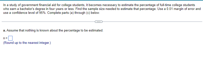 In a study of government financial aid for college students, it becomes necessary to estimate the percentage of full-time college students
who earn a bachelor's degree in four years or less. Find the sample size needed to estimate that percentage. Use a 0.01 margin of error and
use a confidence level of 95%. Complete parts (a) through (c) below.
a. Assume that nothing is known about the percentage to be estimated.
n=
(Round up to the nearest integer.)