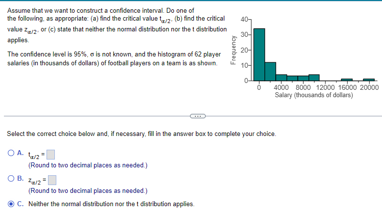 Assume that we want to construct a confidence interval. Do one of
the following, as appropriate: (a) find the critical value ta/2. (b) find the critical
value Z/2, or (c) state that neither the normal distribution nor the t distribution
applies.
The confidence level is 95%, o is not known, and the histogram of 62 player
salaries (in thousands of dollars) of football players on a team is as shown.
(Round to two decimal places as needed.)
OB. Zα/2
Frequency
(Round to two decimal places as needed.)
C. Neither the normal distribution nor the t distribution applies.
40-
30-
20-
Select the correct choice below and, if necessary, fill in the answer box to complete your choice.
OA. ta/2=
10-
4000 8000 12000 16000 20000
Salary (thousands of dollars)