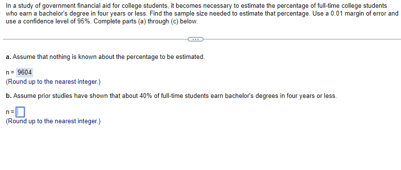 In a study of government financial aid for college students, it becomes necessary to estimate the percentage of full-time college students
who earn a bachelor's degree in four years or less. Find the sample size needed to estimate that percentage. Use a 0.01 margin of error and
use a confidence level of 95%. Complete parts (a) through (c) below.
a. Assume that nothing is known about the percentage to be estimated.
n = 9604
(Round up to the nearest integer.)
b. Assume prior studies have shown that about 40% of full-time students earn bachelor's degrees in four years or less.
n=
(Round up to the nearest integer.)