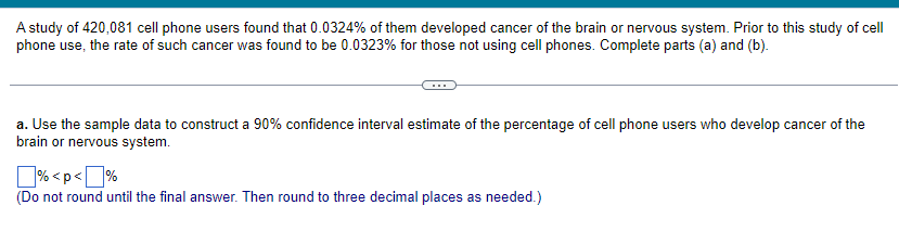 A study of 420,081 cell phone users found that 0.0324% of them developed cancer of the brain or nervous system. Prior to this study of cell
phone use, the rate of such cancer was found to be 0.0323% for those not using cell phones. Complete parts (a) and (b).
a. Use the sample data to construct a 90% confidence interval estimate of the percentage of cell phone users who develop cancer of the
brain or nervous system.
%<p<%
(Do not round until the final answer. Then round to three decimal places as needed.)