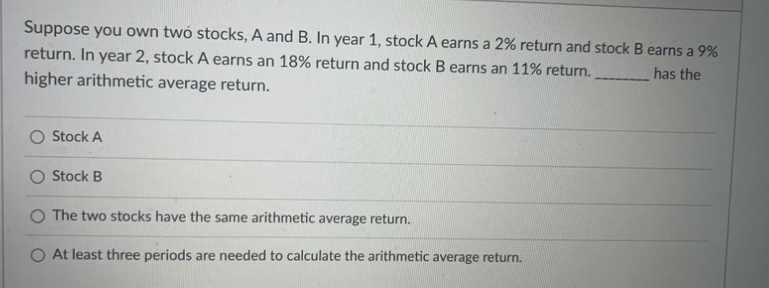 Suppose you own two stocks, A and B. In year 1, stock A earns a 2% return and stock B earns a 9%
has the
return. In year 2, stock A earns an 18% return and stock B earns an 11% return.
higher arithmetic average return.
O Stock A
O Stock B
O The two stocks have the same arithmetic average return.
At least three periods are needed to calculate the arithmetic average return.