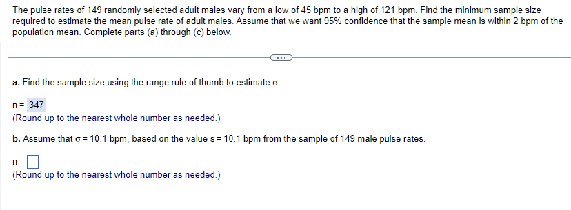 The pulse rates of 149 randomly selected adult males vary from a low of 45 bpm to a high of 121 bpm. Find the minimum sample size
required to estimate the mean pulse rate of adult males. Assume that we want 95% confidence that the sample mean is within 2 bpm of the
population mean. Complete parts (a) through (c) below.
a. Find the sample size using the range rule of thumb to estimate G.
n = 347
(Round up to the nearest whole number as needed.)
b. Assume that o = 10.1 bpm, based on the value s = 10.1 bpm from the sample of 149 male pulse rates.
n=
(Round up to the nearest whole number as needed.)