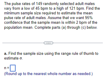 The pulse rates of 149 randomly selected adult males
vary from a low of 45 bpm to a high of 121 bpm. Find the
minimum sample size required to estimate the mean
pulse rate of adult males. Assume that we want 95%
confidence that the sample mean is within 2 bpm of the
population mean. Complete parts (a) through (c) below.
a. Find the sample size using the range rule of thumb to
estimate o.
n=
(Round up to the nearest whole number as needed.)
