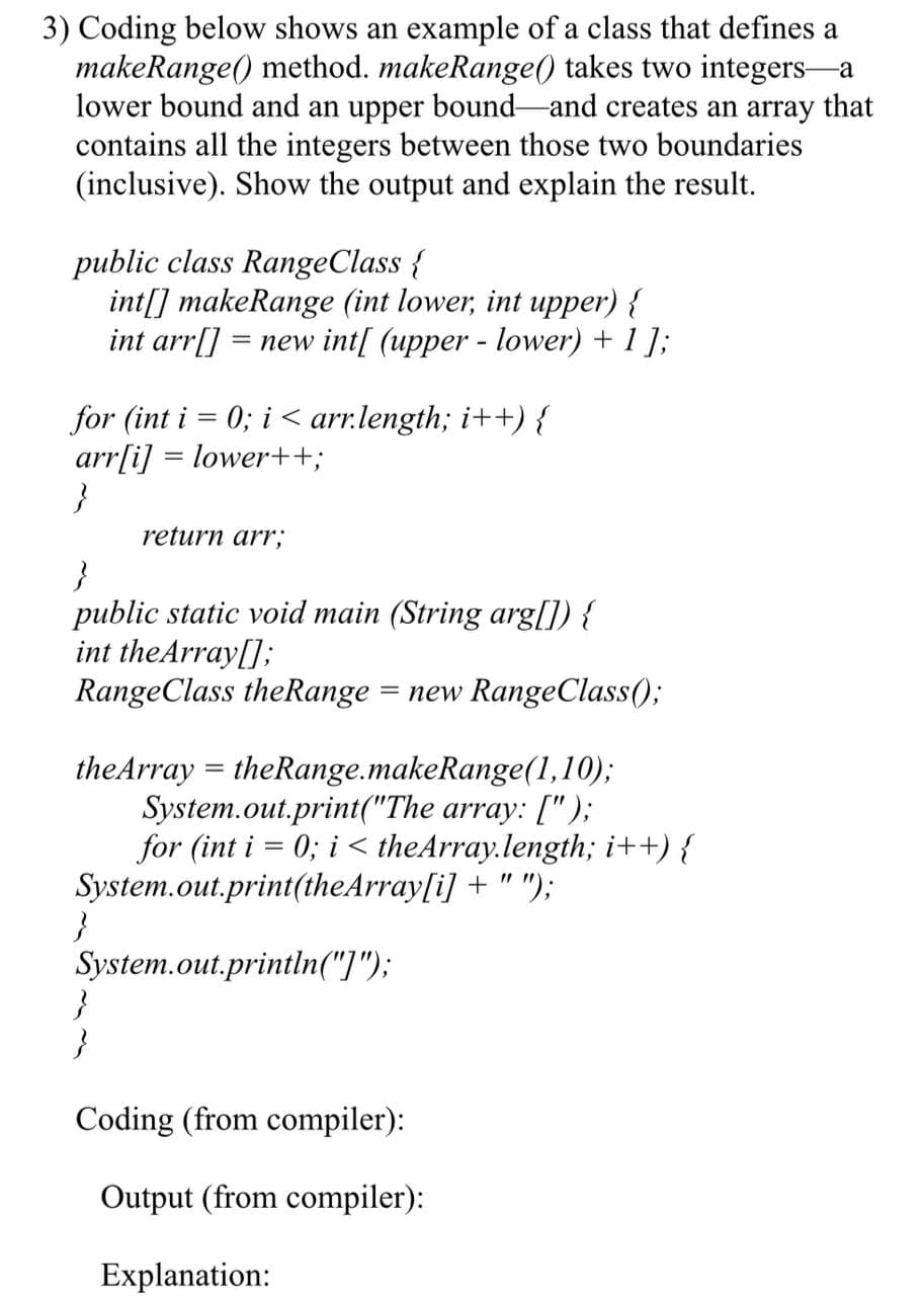 3) Coding below shows an example of a class that defines a
makeRange() method. makeRange() takes two integers-a
lower bound and an upper bound-and creates an array that
contains all the integers between those two boundaries
(inclusive). Show the output and explain the result.
public class RangeClass {
int[] makeRange (int lower, int upper) {
int arr[]
= new int[ (upper - lower) + 1 ];
for (int i = 0; i < arr.length; i++) {
arr[i] = lower++;
}
return arr;
public static void main (String arg[]) {
int theArray[];
RangeClass theRange
= new RangeClass();
theArray = theRange.makeRange(1,10);
System.out.print("The array: [");
for (int i = 0; i < theArray.length; i++) {
System.out.print(theArray[i] + " ");
}
System.out.println("]");
}
}
Coding (from compiler):
Output (from compiler):
Explanation:
