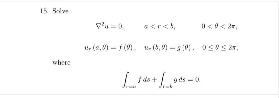 15. Solve
V²u = 0,
a <r < b,
0 < 0 < 27,
%3D
Ur (a, 0) = f (0), u, (b, 0) = g (0),
05052元,
%3D
%3D
where
| f ds +
g ds = 0.
%3D
