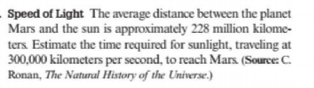 Speed of Light The average distance between the planet
Mars and the sun is approximately 228 million kilome-
ters Estimate the time required for sunlight, traveling at
300,000 kilometers per second, to reach Mars. (Source: C.
Ronan, The Natural History of the Universe.)
