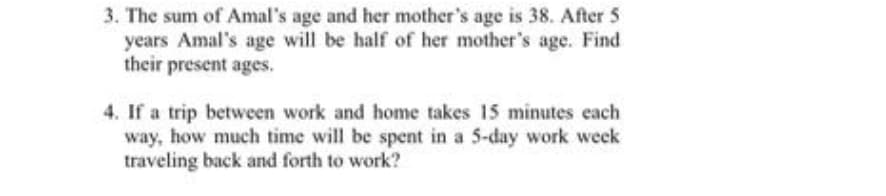 3. The sum of Amal's age and her mother's age is 38. After 5
years Amal's age will be half of her mother's age. Find
their present ages.
4. If a trip between work and home takes 15 minutes each
way, how much time will be spent in a 5-day work week
traveling back and forth to work?
