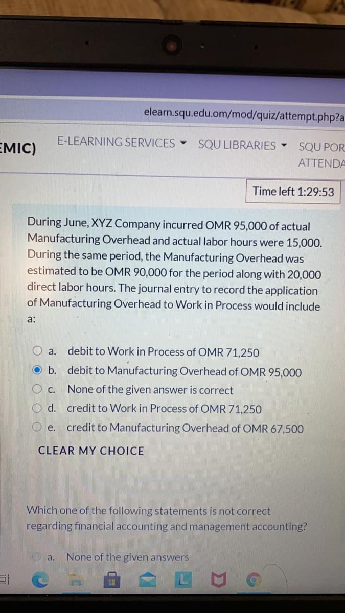 elearn.squ.edu.om/mod/quiz/attempt.php?a
E-LEARNING SERVICES
EMIC)
SQU LIBRARIES -
SQU POR
ATTENDA
Time left 1:29:53
During June, XYZ Company incurred OMR 95,000 of actual
Manufacturing Overhead and actual labor hours were 15,000.
During the same period, the Manufacturing Overhead was
estimated to be OMR 90,000 for the period along with 20,000
direct labor hours. The journal entry to record the application
of Manufacturing Overhead to Work in Process would include
a:
O a.
debit to Work in Process of OMR 71,250
O b. debit to Manufacturing Overhead of OMR 95,000
O C.
None of the given answer is correct
O d. credit to Work in Process of OMR 71,250
e.
credit to Manufacturing Overhead
OMR 67,500
CLEAR MY CHOICE
Which one of the following statements is not correct
regarding financial accounting and management accounting?
a.
None of the given answers
