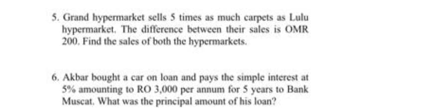 5. Grand hypermarket sells 5 times as much carpets as Lulu
hypermarket. The difference between their sales is OMR
200. Find the sales of both the hypermarkets.
6. Akbar bought a car on loan and pays the simple interest at
5% amounting to RO 3,000 per annum for 5 years to Bank
Muscat. What was the principal amount of his loan?
