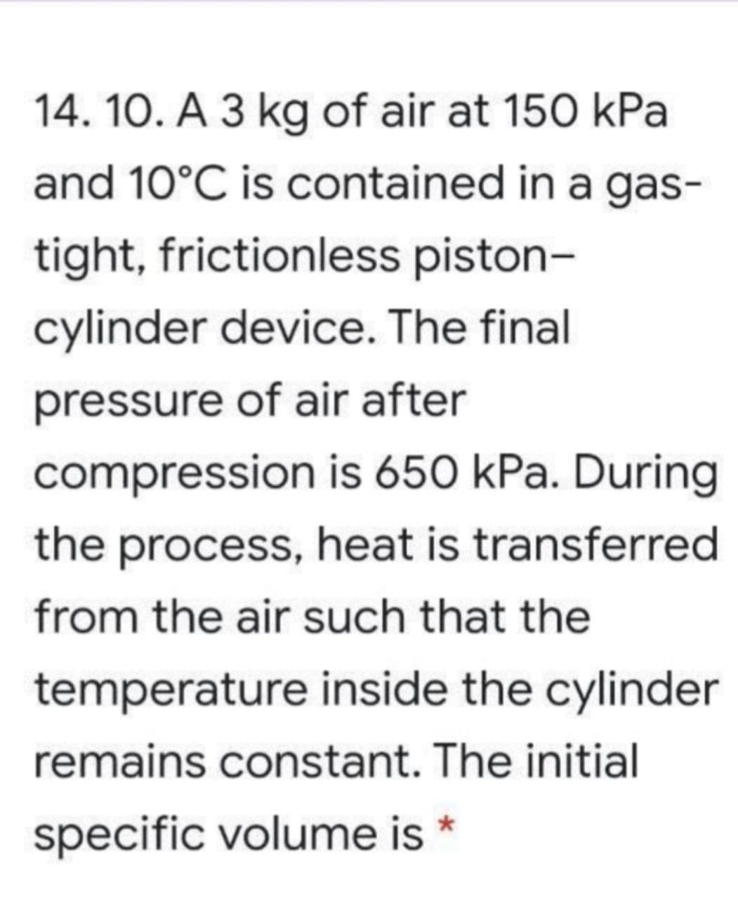 14. 10. A 3 kg of air at 150 kPa
and 10°C is contained in a gas-
tight, frictionless piston-
cylinder device. The final
pressure of air after
compression is 650 kPa. During
the process, heat is transferred
from the air such that the
temperature inside the cylinder
remains constant. The initial
specific volume is *
