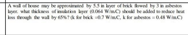 A wall of house may be approximated by 5.5 in layer of brick flowed by 3 in asbestos
layer. what thickness of insulation layer (0.064 W/mC) should be added to reduce heat
loss through the wall by 65%? (k for brick 0.7 W/mC, k for asbestos = 0.48 W/m.C)
