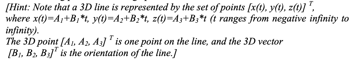 [Hint: Note that a 3D line is represented by the set of points [x(t), y(t), z(t)] ',
where x(t)=A¡+B,*t, y(t)=A2+B;*t, z(t)=A3+B3*t (t ranges from negative infinity to
infinity).
The 3D point [A1, A2, A3] ' is one point on the line, and the 3D vector
[B1, B2, B3]' is the orientation of the line.]
T
