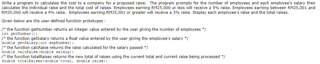 Write a program to calculates the cost to a company for a proposed raise. The program prompts for the number of employees and each employee's salary then
calculates the individual raise and the total cost of raises. Employees earning RM25,000 or less will receive a 5% raise. Employees earning between RM25,001 and
RM35,000 will receive a 4% raise. Employees earning RM35,001 or greater will receive a 3% raise. Display each employee's raise and the total raises.
Given below are the user-defined function prototypes :
/* the function getNumber returns an integer value entered by the user giving the number of employees */
int getNumber ();
/* the function getSalary returns a float value entered by the user giving the employee's salary */
double getSalary (int empNumber);
/* the function calcRaise returns the raise calculated for the salary passed */
double calcRaise (double salary);
/* the function totalRaises returns the new total of raises using the current total and current raise being processed */
double totalRaises (double total, double raise) ;
