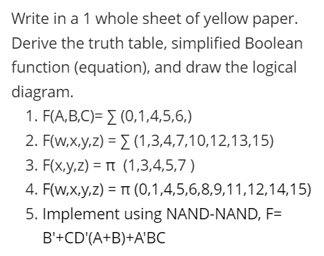 Write in a 1 whole sheet of yellow paper.
Derive the truth table, simplified Boolean
function (equation), and draw the logical
diagram.
1. F(A,B,C)= E (0,1,4,5,6,)
2. F(w,x,y,z) = E (1,3,4,7,10,12,13,15)
3. F(x,y,z) = n (1,3,4,5,7)
4. F(w,x,y,z) = T (0,1,4,5,6,8,9,11,12,14,15)
5. Implement using NAND-NAND, F=
B'+CD'(A+B)+A'BC
