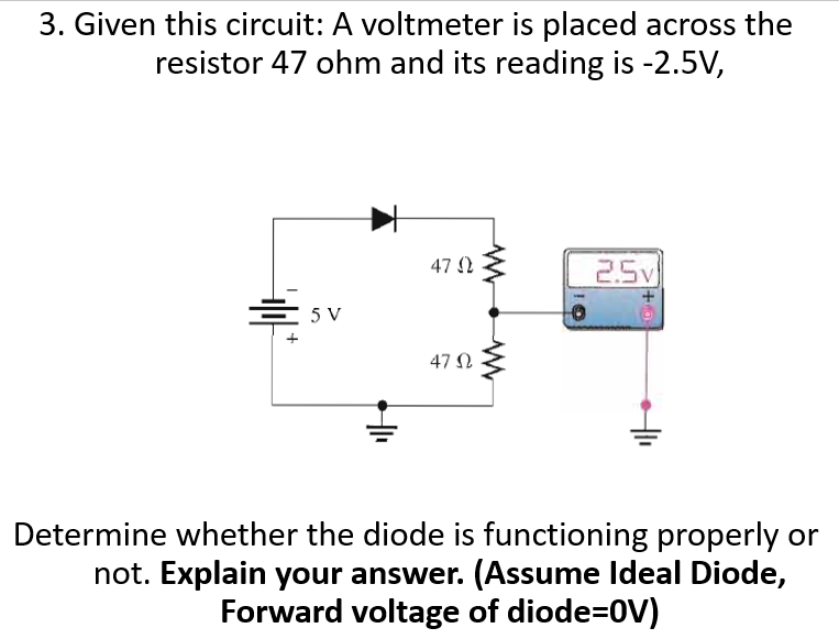 3. Given this circuit: A voltmeter is placed across the
resistor 47 ohm and its reading is -2.5V,
47 (2
2.5v
5 V
47 Ω
Determine whether the diode is functioning properly or
not. Explain your answer. (Assume Ideal Diode,
Forward voltage of diode=0V)
+0