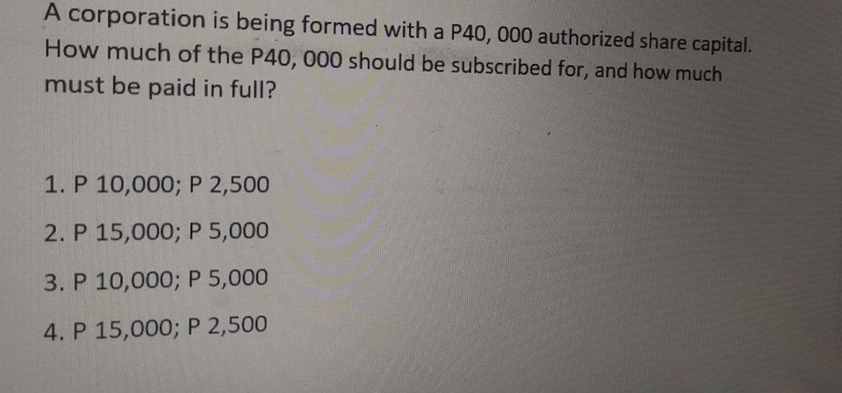 A corporation is being formed with a P40, 000 authorized share capital.
How much of the P40, 000 should be subscribed for, and how much
must be paid in full?
1. P 10,000; P 2,500
2. P 15,000; P 5,000
3. P 10,000; P 5,000
4. P 15,000; P 2,500