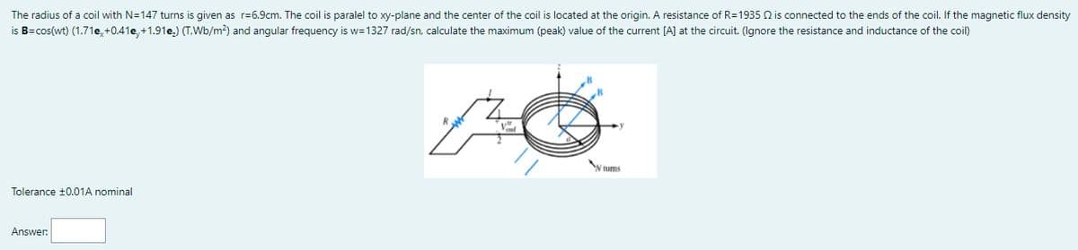 The radius of a coil with N=147 turns is given as r=6.9cm. The coil is paralel to xy-plane and the center of the coil is located at the origin. A resistance of R=1935 Q is connected to the ends of the coil. If the magnetic flux density
is B=cos(wt) (1.71e, +0.41e, +1.91e,) (T.Wb/m2) and angular frequency is w=1327 rad/sn, calculate the maximum (peak) value of the current [A] at the circuit. (Ignore the resistance and inductance of the coil)
y ums
Tolerance ±0.01A nominal
Answer:
