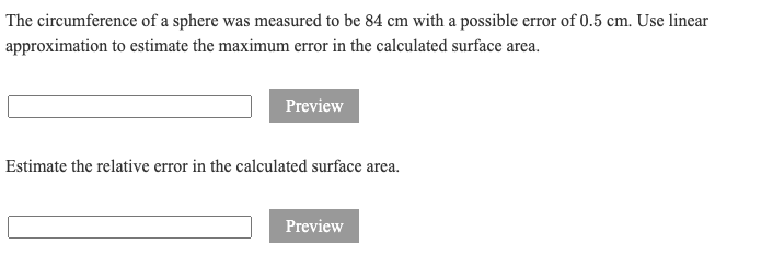 The circumference of a sphere was measured to be 84 cm with a possible error of 0.5 cm. Use linear
approximation to estimate the maximum error in the calculated surface area.
Preview
Estimate the relative error in the calculated surface area.
Preview
