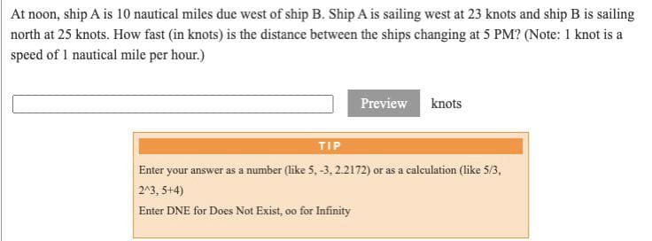 At noon, ship A is 10 nautical miles due west of ship B. Ship A is sailing west at 23 knots and ship B is sailing
north at 25 knots. How fast (in knots) is the distance between the ships changing at 5 PM? (Note: 1 knot is a
speed of 1 nautical mile per hour.)
Preview
knots
