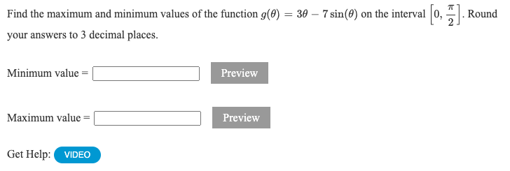 Find the maximum and minimum values of the function g(8) = 30 – 7 sin(0) on the interval |0,
Round
your answers to 3 decimal places.
Minimum value =|
Preview
Maximum value =
Preview
