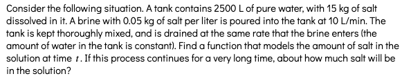Consider the following situation. A tank contains 2500 L of pure water, with 15 kg of salt
dissolved in it. A brine with 0.05 kg of salt per liter is poured into the tank at 10 L/min. The
tank is kept thoroughly mixed, and is drained at the same rate that the brine enters (the
amount of water in the tank is constant). Find a function that models the amount of salt in the
solution at time t. If this process continues for a very long time, about how much salt will be
in the solution?
