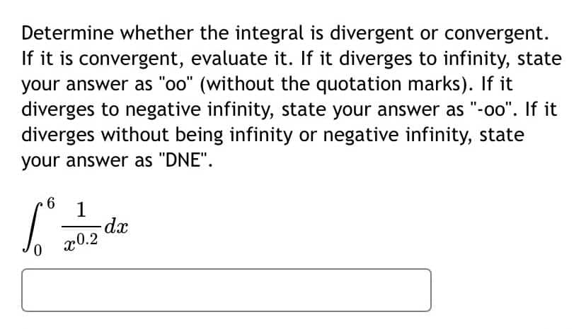 Determine whether the integral is divergent or convergent.
If it is convergent, evaluate it. If it diverges to infinity, state
your answer as "oo" (without the quotation marks). If it
diverges to negative infinity, state your answer as "-oo". If it
diverges without being infinity or negative infinity, state
your answer as "DNE".
6.
1
dx
x0.2
