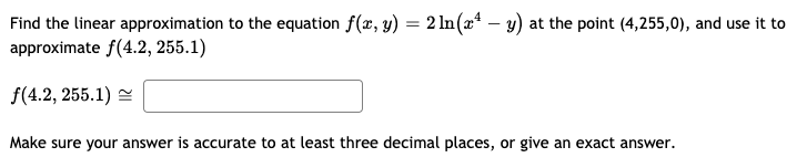 Find the linear approximation to the equation f(x, y) = 2 ln(x* – y) at the point (4,255,0), and use it to
approximate f(4.2, 255.1)
f(4.2, 255.1) =
Make sure your answer is accurate to at least three decimal places, or give an exact answer.
