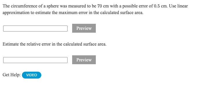 The circumference of a sphere was measured to be 70 cm with a possible error of 0.5 cm. Use linear
approximation to estimate the maximum error in the calculated surface area.
Preview
Estimate the relative error in the calculated surface arca.
Preview
