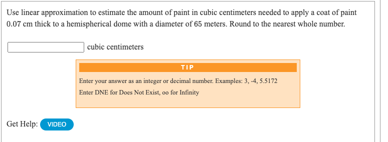 Use linear approximation to estimate the amount of paint in cubic centimeters needed to apply a coat of paint
0.07 cm thick to a hemispherical dome with a diameter of 65 meters. Round to the nearest whole number.
