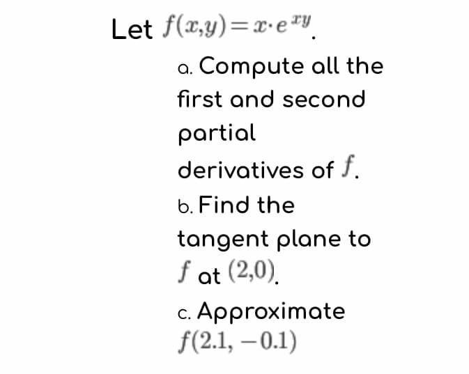 Let f(x,y)=x·e"
a. Compute all the
first and second
partial
derivatives of f.
b. Find the
tangent plane to
f at (2,0).
c. Approximate
f(2.1, – 0.1)
