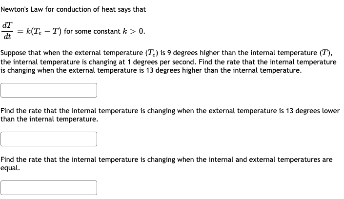 Newton's Law for conduction of heat says that
dT
= k(Te – T) for some constant k > 0.
dt
Suppose that when the external temperature (T.) is 9 degrees higher than the internal temperature (T),
the internal temperature is changing at 1 degrees per second. Find the rate that the internal temperature
is changing when the external temperature is 13 degrees higher than the internal temperature.
Find the rate that the internal temperature is changing when the external temperature is 13 degrees lower
than the internal temperature.
Find the rate that the internal temperature is changing when the internal and external temperatures are
equal.
