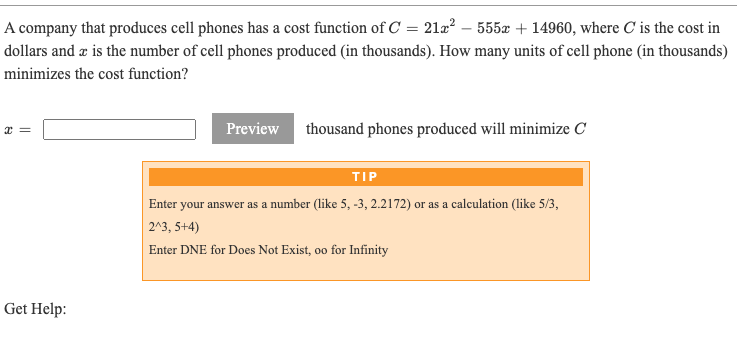 A company that produces cell phones has a cost function of C = 21æ² – 555x + 14960, where C is the cost in
dollars and z is the number of cell phones produced (in thousands). How many units of cell phone (in thousands)
minimizes the cost function?
Preview
thousand phones produced will minimize C
