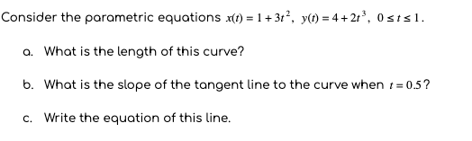 Consider the parametric equations x(t) = 1+ 31, y(t) = 4 +2t°, 0sts1.
a. What is the length of this curve?
b. What is the slope of the tangent line to the curve when t= 0.5?
c. Write the equation of this line.
