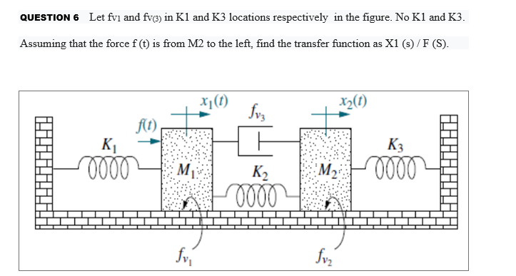 QUESTION 6 Let fvi and fv3) in K1 and K3 locations respectively in the figure. No K1 and K3.
Assuming that the force f (t) is from M2 to the left, find the transfer function as X1 (s) / F (S).
x1(1)
X2(t)
f(t)
,
K1
K3
M
K2
M2
